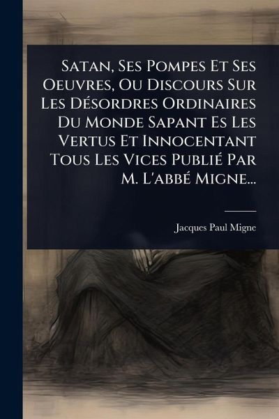 Satan, Ses Pompes Et Ses Oeuvres, Ou Discours Sur Les DÃ(c)sordres Ordinaires Du Monde Sapant Es Les Vertus Et Innocentant Tous Les Vices PubliÃ(c) Par M. L'abbÃ(c) Migne...