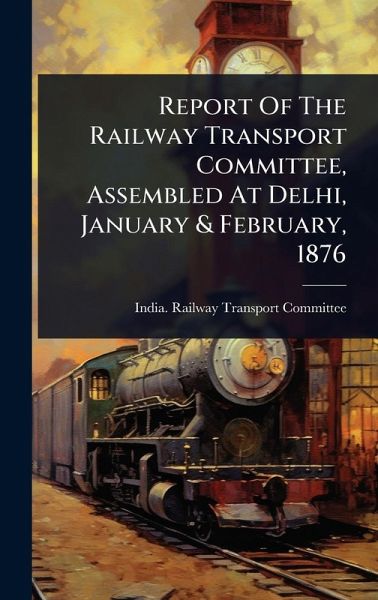 Report Of The Railway Transport Committee, Assembled At Delhi, January & February, 1876 Report Of The Railway Transport Committee, Assembled At Delhi, January & February, 1876