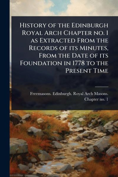 History of the Edinburgh Royal Arch Chapter no. 1 as Extracted From the Records of its Minutes, From the Date of its Foundation in 1778 to the Present Time History of the Edinburgh Royal Arch Chapter no. 1 as Extracted From the Records of its Minutes, From the Date of its Foundation in 1778 to the Present Time