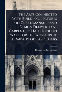 The Arts Connected With Building; Lectures on Craftsmanship and Design Delivered at Carpenters Hall, London Wall for the Worshipful Company of Carpenters - Davison, Thomas Raffles