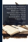 List of Books Privately Printed by William K. Bixby and Those Privately Printed by Book Clubs From Manuscripts in his Collection
