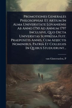 Promotiones Generales Philosophiae Et Artium In Alma Universitate Lovaniensi Ab Anno 1750 Ad Annum 1797 Inclusive, Quo Dicta Universitas Suppressa Fuit. Praepositis Annis, Cum Adjectis Nominibus, Patriâ Et Collegiis In Quibus Studuerunt... - P, van Gintertaelen Promotiones Generales Philosophiae Et Artium In Alma Universitate Lovaniensi Ab Anno 1750 Ad Annum 1797 Inclusive, Quo Dicta Universitas Suppressa Fuit. Praepositis Annis, Cum Adjectis Nominibus, Patriâ Et Collegiis In Quibus Studuerunt... - P, van Gintertaelen