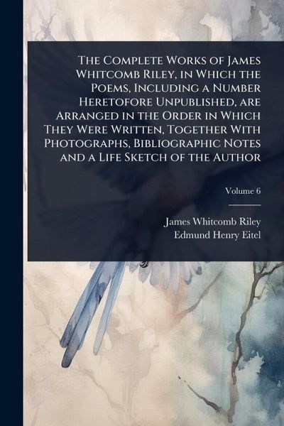 The Complete Works of James Whitcomb Riley, in Which the Poems, Including a Number Heretofore Unpublished, are Arranged in the Order in Which They Were Written, Together With Photographs, Bibliographic Notes and a Life Sketch of the Author The Complete Works of James Whitcomb Riley, in Which the Poems, Including a Number Heretofore Unpublished, are Arranged in the Order in Which They Were Written, Together With Photographs, Bibliographic Notes and a Life Sketch of the Author