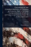 Calendar of the Correspondence of Thomas Jefferson. Part. I. Letters From Jefferson. [Part. II. Letters to Jefferson. Part III. Supplementary Calendar of the Correspondence of Thomas Jefferson. Part. I. Letters From Jefferson. [Part. II. Letters to Jefferson. Part III. Supplementary