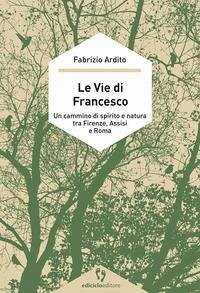 Le vie di Francesco. Un cammino di spirito e natura tra Firenze, Assisi e Roma - Ardito, Fabrizio