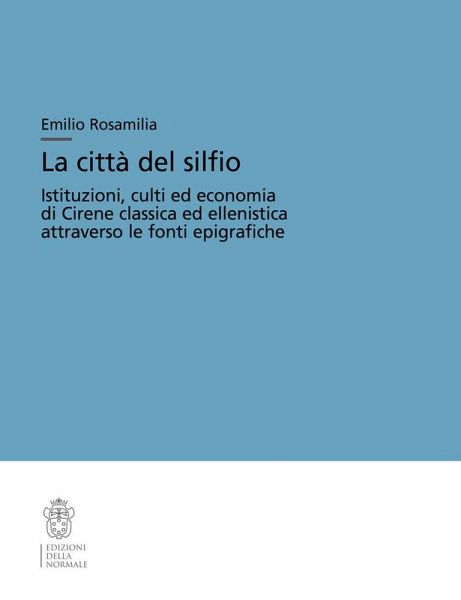La città del silfio. Istituzioni, culti ed economia di Cirene classica ed ellenistica attraverso le fonti epigrafiche La città del silfio. Istituzioni, culti ed economia di Cirene classica ed ellenistica attraverso le fonti epigrafiche