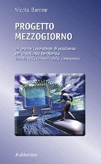 Progetto Mezzogiorno. Un grande laboratorio di eccellenza per lo sviluppo territoriale basato sull'economia della conoscenza - Barone, Nicola