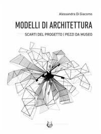 Modelli di architettura. Scarti del progetto. Pezzi da museo - Di Giacomo, Alessandra
