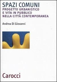 Spazi comuni. Progetto urbanistico e vita in pubblico nella città contemporanea - Di Giovanni, Andrea