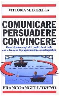 Comunicare persuadere convincere. Come ottenere dagli altri quello che si vuole con le tecniche di programmazione neurolinguistica - Borella, Vittoria M.