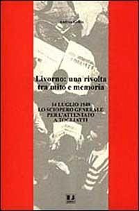 Livorno: una rivolta tra mito e memoria. 14 luglio 1948 lo sciopero generale per l'attentato a Togliatti - Grillo, Andrea