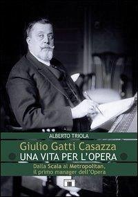 Giulio Gatti Casazza. Una vita per l'opera. Dalla Scala al Metropolitan, il pimo manager dell'opera - Triola, Alberto