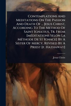 Contemplations And Meditations On The Passion And Death Of ... Jesus Christ, According To The Method Of Saint Ignatius, Tr. From [mÃ(c)ditations Selon La MÃ(c)thode De St Ignace] By A Sister Of Mercy, Revised By A Priest [f. Hathaway] - Christ, Jesus