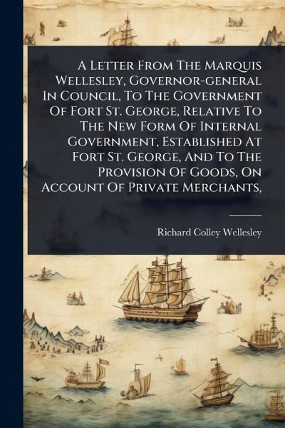 A Letter From The Marquis Wellesley, Governor-general In Council, To The Government Of Fort St. George, Relative To The New Form Of Internal Government, Established At Fort St. George, And To The Provision Of Goods, On Account Of Private Merchants, A Letter From The Marquis Wellesley, Governor-general In Council, To The Government Of Fort St. George, Relative To The New Form Of Internal Government, Established At Fort St. George, And To The Provision Of Goods, On Account Of Private Merchants,