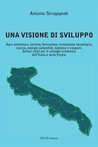 Una visione di sviluppo. Agro-alimentare, turismo, formazione, innovazione tecnologica, ricerca, energia sostenibile, logistica e trasporti. Settori vitali per lo sviluppo economico dell'Italia e della Puglia - Stragapede, Antonio Una visione di sviluppo. Agro-alimentare, turismo, formazione, innovazione tecnologica, ricerca, energia sostenibile, logistica e trasporti. Settori vitali per lo sviluppo economico dell'Italia e della Puglia - Stragapede, Antonio