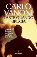 L' arte quando brucia. I cinque decenni che hanno cambiato la bellezza - Vanoni, Carlo