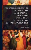 Correspondencia De La Legacion Mexicana En Washington Durante La Intervencion Extranjera. 1860-1868