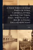 A Tour Through Some Parts Of Istria, Carniola, Styria, Austria, The Tyrol, Italy, And Sicily, In ... 1814. By A Young English Merchant