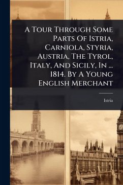 A Tour Through Some Parts Of Istria, Carniola, Styria, Austria, The Tyrol, Italy, And Sicily, In ... 1814. By A Young English Merchant A Tour Through Some Parts Of Istria, Carniola, Styria, Austria, The Tyrol, Italy, And Sicily, In ... 1814. By A Young English Merchant