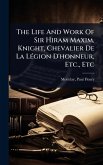 The Life And Work Of Sir Hiram Maxim, Knight, Chevalier De La LÃ(c)gion D'honneur, Etc., Etc