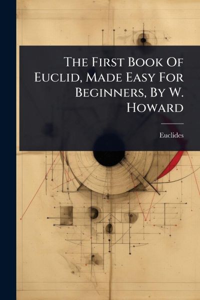 The First Book Of Euclid, Made Easy For Beginners, By W. Howard The First Book Of Euclid, Made Easy For Beginners, By W. Howard