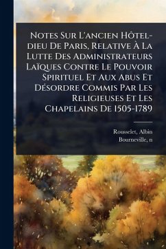 Notes Sur L'ancien HÃ´tel-dieu De Paris, Relative Ã€ La Lutte Des Administrateurs Laïques Contre Le Pouvoir Spirituel Et Aux Abus Et DÃ(c)sordre Commis Par Les Religieuses Et Les Chapelains De 1505-1789 - Albin, Rousselet; Bourneville, N.