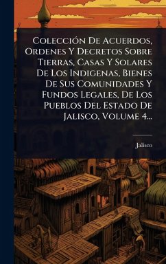 Cover ColecciÃ3n De Acuerdos, Ordenes Y Decretos Sobre Tierras, Casas Y Solares De Los Indigenas, Bienes De Sus Comunidades Y Fundos Legales, De Los Pueblos Del Estado De Jalisco, Volume 4...