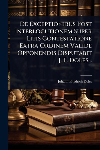 De Exceptionibus Post Interlocutionem Super Litis Contestatione Extra Ordinem Valide Opponendis Disputabit J. F. Doles... De Exceptionibus Post Interlocutionem Super Litis Contestatione Extra Ordinem Valide Opponendis Disputabit J. F. Doles...
