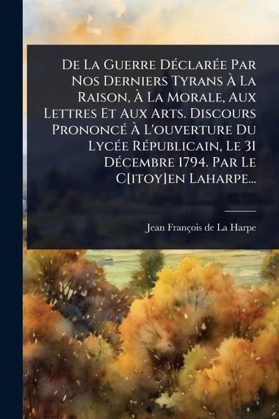 De La Guerre DÃ(c)clarÃ(c)e Par Nos Derniers Tyrans Ã€ La Raison, Ã€ La Morale, Aux Lettres Et Aux Arts. Discours PrononcÃ(c) Ã€ L'ouverture Du LycÃ(c)e RÃ(c)publicain, Le 31 DÃ(c)cembre 1794. Par Le C[itoy]en Laharpe...