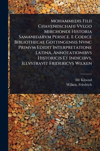 Mohammedis Filii Chavendschahi Vvlgo Mirchondi Historia Samanidarvm Persice. E Codice Bibliothecae Gottingensis Nvnc Primvm Edidit Interpretatione Latina, Annotationibvs Historicis Et Indicibvs, Illvstravit Fridericvs Wilken Mohammedis Filii Chavendschahi Vvlgo Mirchondi Historia Samanidarvm Persice. E Codice Bibliothecae Gottingensis Nvnc Primvm Edidit Interpretatione Latina, Annotationibvs Historicis Et Indicibvs, Illvstravit Fridericvs Wilken