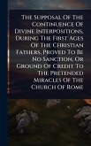 The Supposal Of The Continuence Of Divine Interpositions, During The First Ages Of The Christian Fathers, Proved To Be No Sanction, Or Ground Of Credit To The Pretended Miracles Of The Church Of Rome