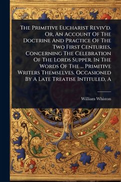 The Primitive Eucharist Reviv'd. Or, An Account Of The Doctrine And Practice Of The Two First Centuries, Concerning The Celebration Of The Lords Supper. In The Words Of The ... Primitive Writers Themselves. Occasioned By A Late Treatise Intituled, A - Whiston, William