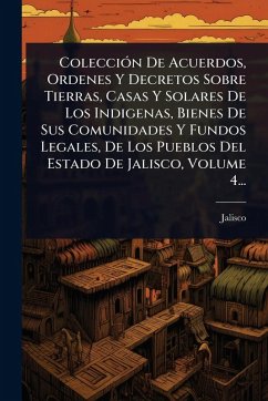 Cover ColecciÃ3n De Acuerdos, Ordenes Y Decretos Sobre Tierras, Casas Y Solares De Los Indigenas, Bienes De Sus Comunidades Y Fundos Legales, De Los Pueblos Del Estado De Jalisco, Volume 4...