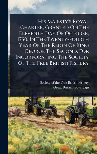 His Majesty's Royal Charter, Granted On The Eleventh Day Of October, 1750, In The Twenty-fourth Year Of The Reign Of King George The Second, For Incorporating The Society Of The Free British Fishery His Majesty's Royal Charter, Granted On The Eleventh Day Of October, 1750, In The Twenty-fourth Year Of The Reign Of King George The Second, For Incorporating The Society Of The Free British Fishery
