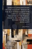 Serious Considerations On The Salutary Design Of The Act Of Parliament For A Regular, Uniform Register Of The Parish-poor In All The Parishes Within The Bills Of Mortality Serious Considerations On The Salutary Design Of The Act Of Parliament For A Regular, Uniform Register Of The Parish-poor In All The Parishes Within The Bills Of Mortality
