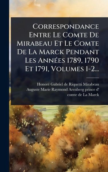Correspondance Entre Le Comte De Mirabeau Et Le Comte De La Marck Pendant Les AnnÃ(c)es 1789, 1790 Et 1791, Volumes 1-2... Correspondance Entre Le Comte De Mirabeau Et Le Comte De La Marck Pendant Les AnnÃ(c)es 1789, 1790 Et 1791, Volumes 1-2...