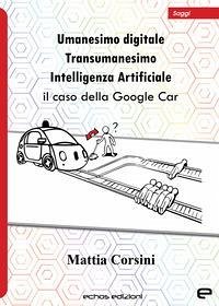Umanesimo digitale. Transumanesimo. Intelligenza Artificiale. Il caso della Google Car - Corsini, Mattia