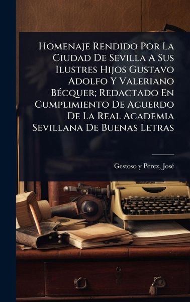 Homenaje Rendido Por La Ciudad De Sevilla A Sus Ilustres Hijos Gustavo Adolfo Y Valeriano BÃ(c)cquer; Redactado En Cumplimiento De Acuerdo De La Real Academia Sevillana De Buenas Letras Homenaje Rendido Por La Ciudad De Sevilla A Sus Ilustres Hijos Gustavo Adolfo Y Valeriano BÃ(c)cquer; Redactado En Cumplimiento De Acuerdo De La Real Academia Sevillana De Buenas Letras