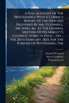 A Full Account Of The Proceedings With A Correct Report Of The Speeches Delivered By Mr. O'connell, Mr. Shiel, &c. At The General Meeting Of His Majesty's Catholic Subjects Held ... On ... The 26th February, 1825, For The Purpose Of Petitioning The - O'Connell, Daniel; Goulburn, Henry; Acts, Parliament
