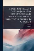 The Poetical Remains Of King James The First Of Scotland, With A Mem. And An Intr. To The Poetry By C. Rogers
