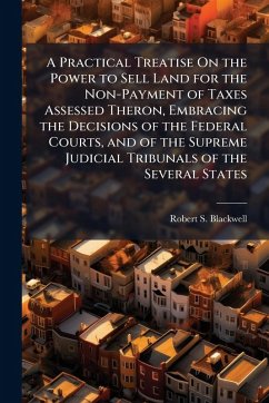 A Practical Treatise On the Power to Sell Land for the Non-Payment of Taxes Assessed Theron, Embracing the Decisions of the Federal Courts, and of the Supreme Judicial Tribunals of the Several States - Blackwell, Robert S
