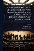 Balthazaris Ayalae I.c. Et Exercitus Regii Apud Belgas Supremi Juridici De Jure Et Officiis Bellicis Et Disciplina Militari Libri Iii Balthazaris Ayalae I.c. Et Exercitus Regii Apud Belgas Supremi Juridici De Jure Et Officiis Bellicis Et Disciplina Militari Libri Iii