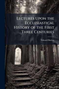 Lectures Upon the Ecclesiastical History of the First Three Centuries - Burton, Edward
