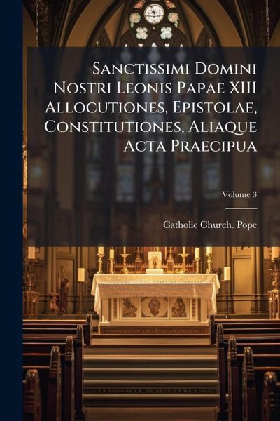 Sanctissimi Domini Nostri Leonis Papae XIII Allocutiones, Epistolae, Constitutiones, Aliaque Acta Praecipua Sanctissimi Domini Nostri Leonis Papae XIII Allocutiones, Epistolae, Constitutiones, Aliaque Acta Praecipua