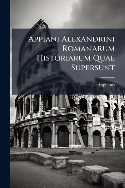 Appiani Alexandrini Romanarum Historiarum Quae Supersunt Appiani Alexandrini Romanarum Historiarum Quae Supersunt