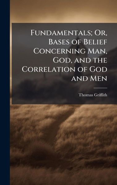 Fundamentals; Or, Bases of Belief Concerning Man, God, and the Correlation of God and Men Fundamentals; Or, Bases of Belief Concerning Man, God, and the Correlation of God and Men