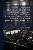 A Short Analysis of the Criminal Law of England, Giving a General and Comprehensive View of Indictable Offences, Their Punishments, and the Statutes That Create Them