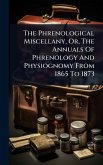 The Phrenological Miscellany, Or, The Annuals Of Phrenology And Physiognomy From 1865 To 1873 The Phrenological Miscellany, Or, The Annuals Of Phrenology And Physiognomy From 1865 To 1873