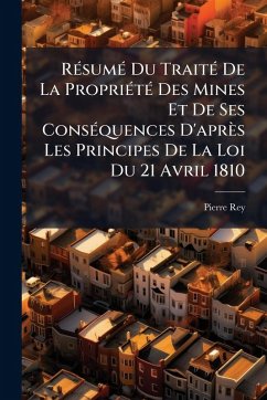 RÃ(c)sumÃ(c) Du TraitÃ(c) De La PropriÃ(c)tÃ(c) Des Mines Et De Ses ConsÃ(c)quences D'après Les Principes De La Loi Du 21 Avril 1810 - Rey, Pierre