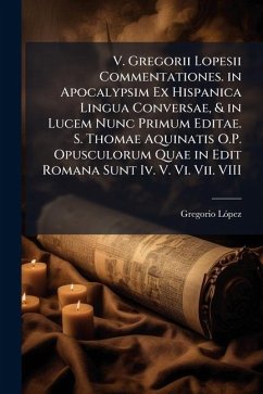 V. Gregorii Lopesii Commentationes. in Apocalypsim Ex Hispanica Lingua Conversae, & in Lucem Nunc Primum Editae. S. Thomae Aquinatis O.P. Opusculorum Quae in Edit Romana Sunt Iv. V. Vi. Vii. VIII - Lã3pez, Gregorio
